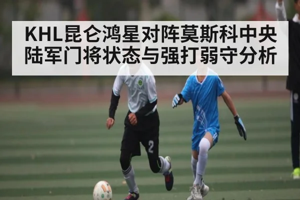 KHL昆仑鸿星对阵莫斯科中央陆军门将状态与强打弱守分析